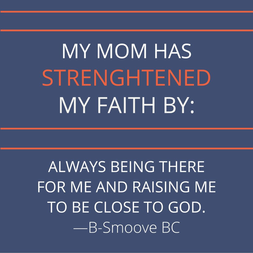 My mom has strengthened my faith by always being there for me and raising me to be close to God