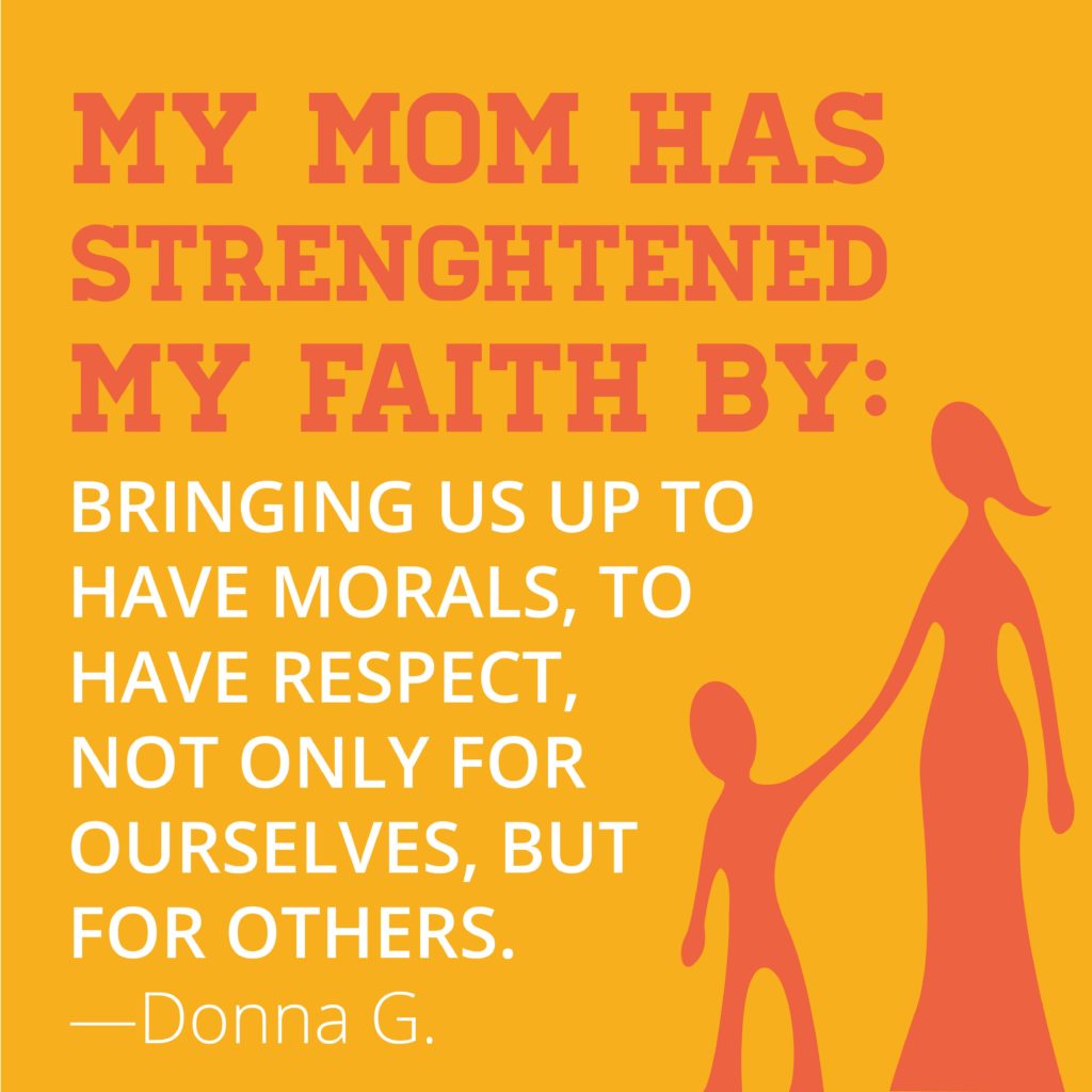 My mom has strengthened my faith by raising us up to have morals